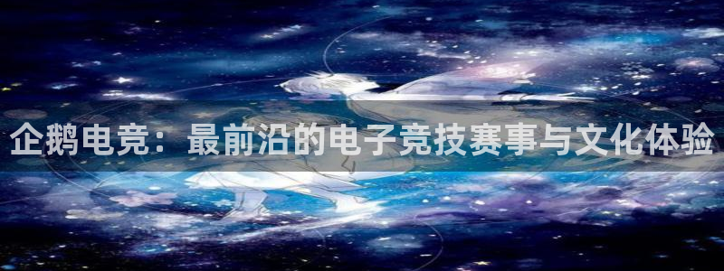 乐鱼电竞app：企鹅电竞：最前沿的电子竞技赛事与文化体验