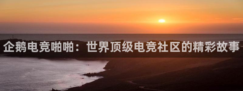 乐鱼电竞英雄联盟app官方：企鹅电竞啪啪：世界顶级电竞社区的精彩故事
